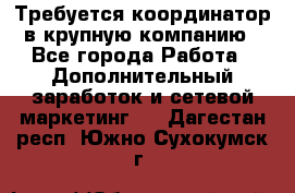 Требуется координатор в крупную компанию - Все города Работа » Дополнительный заработок и сетевой маркетинг   . Дагестан респ.,Южно-Сухокумск г.